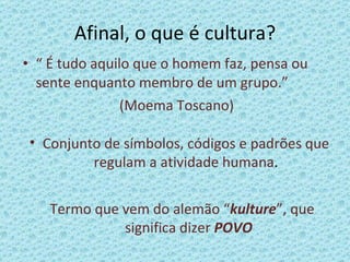 Afinal, o que é cultura? “  É tudo aquilo que o homem faz, pensa ou sente enquanto membro de um grupo.” (Moema Toscano) Conjunto de símbolos, códigos e padrões que regulam a atividade humana . Termo que vem do alemão “ kulture ”, que significa dizer  POVO 