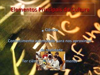 Elementos Principais da Cultura Ciência Conhecimento acumulado para nos aproximar da realidade Ter ciência é ter conhecimento 