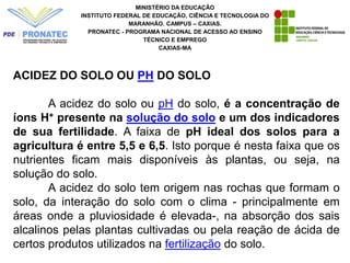 MINISTÉRIO DA EDUCAÇÃO
INSTITUTO FEDERAL DE EDUCAÇÃO, CIÊNCIA E TECNOLOGIA DO
MARANHÃO. CAMPUS – CAXIAS.
PRONATEC - PROGRAMA NACIONAL DE ACESSO AO ENSINO
TÉCNICO E EMPREGO
CAXIAS-MA
ACIDEZ DO SOLO OU PH DO SOLO
A acidez do solo ou pH do solo, é a concentração de
íons H+ presente na solução do solo e um dos indicadores
de sua fertilidade. A faixa de pH ideal dos solos para a
agricultura é entre 5,5 e 6,5. Isto porque é nesta faixa que os
nutrientes ficam mais disponíveis às plantas, ou seja, na
solução do solo.
A acidez do solo tem origem nas rochas que formam o
solo, da interação do solo com o clima - principalmente em
áreas onde a pluviosidade é elevada-, na absorção dos sais
alcalinos pelas plantas cultivadas ou pela reação de ácida de
certos produtos utilizados na fertilização do solo.
 