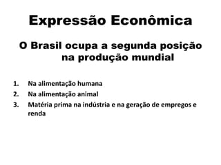 Expressão Econômica
O Brasil ocupa a segunda posição
na produção mundial
1. Na alimentação humana
2. Na alimentação animal
3. Matéria prima na indústria e na geração de empregos e
renda
 