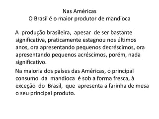 Nas Américas
O Brasil é o maior produtor de mandioca
A produção brasileira, apesar de ser bastante
significativa, praticamente estagnou nos últimos
anos, ora apresentando pequenos decréscimos, ora
apresentando pequenos acréscimos, porém, nada
significativo.
Na maioria dos países das Américas, o principal
consumo da mandioca é sob a forma fresca, à
exceção do Brasil, que apresenta a farinha de mesa
o seu principal produto.
 