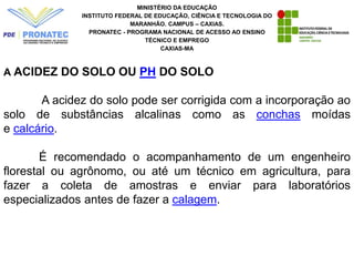 MINISTÉRIO DA EDUCAÇÃO
INSTITUTO FEDERAL DE EDUCAÇÃO, CIÊNCIA E TECNOLOGIA DO
MARANHÃO. CAMPUS – CAXIAS.
PRONATEC - PROGRAMA NACIONAL DE ACESSO AO ENSINO
TÉCNICO E EMPREGO
CAXIAS-MA
A ACIDEZ DO SOLO OU PH DO SOLO
A acidez do solo pode ser corrigida com a incorporação ao
solo de substâncias alcalinas como as conchas moídas
e calcário.
É recomendado o acompanhamento de um engenheiro
florestal ou agrônomo, ou até um técnico em agricultura, para
fazer a coleta de amostras e enviar para laboratórios
especializados antes de fazer a calagem.
 