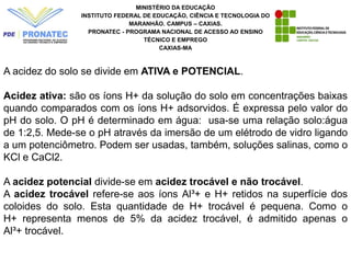 MINISTÉRIO DA EDUCAÇÃO
INSTITUTO FEDERAL DE EDUCAÇÃO, CIÊNCIA E TECNOLOGIA DO
MARANHÃO. CAMPUS – CAXIAS.
PRONATEC - PROGRAMA NACIONAL DE ACESSO AO ENSINO
TÉCNICO E EMPREGO
CAXIAS-MA
A acidez do solo se divide em ATIVA e POTENCIAL.
Acidez ativa: são os íons H+ da solução do solo em concentrações baixas
quando comparados com os íons H+ adsorvidos. É expressa pelo valor do
pH do solo. O pH é determinado em água: usa-se uma relação solo:água
de 1:2,5. Mede-se o pH através da imersão de um elétrodo de vidro ligando
a um potenciômetro. Podem ser usadas, também, soluções salinas, como o
KCl e CaCl2.
A acidez potencial divide-se em acidez trocável e não trocável.
A acidez trocável refere-se aos íons Al³+ e H+ retidos na superfície dos
coloides do solo. Esta quantidade de H+ trocável é pequena. Como o
H+ representa menos de 5% da acidez trocável, é admitido apenas o
Al³+ trocável.
 