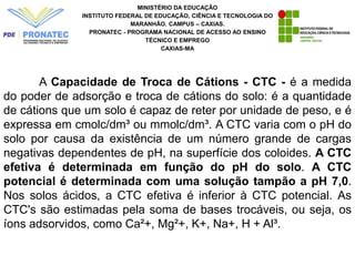 MINISTÉRIO DA EDUCAÇÃO
INSTITUTO FEDERAL DE EDUCAÇÃO, CIÊNCIA E TECNOLOGIA DO
MARANHÃO. CAMPUS – CAXIAS.
PRONATEC - PROGRAMA NACIONAL DE ACESSO AO ENSINO
TÉCNICO E EMPREGO
CAXIAS-MA
A Capacidade de Troca de Cátions - CTC - é a medida
do poder de adsorção e troca de cátions do solo: é a quantidade
de cátions que um solo é capaz de reter por unidade de peso, e é
expressa em cmolc/dm³ ou mmolc/dm³. A CTC varia com o pH do
solo por causa da existência de um número grande de cargas
negativas dependentes de pH, na superfície dos coloides. A CTC
efetiva é determinada em função do pH do solo. A CTC
potencial é determinada com uma solução tampão a pH 7,0.
Nos solos ácidos, a CTC efetiva é inferior à CTC potencial. As
CTC's são estimadas pela soma de bases trocáveis, ou seja, os
íons adsorvidos, como Ca²+, Mg²+, K+, Na+, H + Al³.
 