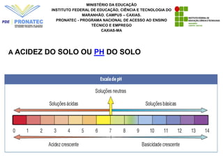 MINISTÉRIO DA EDUCAÇÃO
INSTITUTO FEDERAL DE EDUCAÇÃO, CIÊNCIA E TECNOLOGIA DO
MARANHÃO. CAMPUS – CAXIAS.
PRONATEC - PROGRAMA NACIONAL DE ACESSO AO ENSINO
TÉCNICO E EMPREGO
CAXIAS-MA
A ACIDEZ DO SOLO OU PH DO SOLO
 