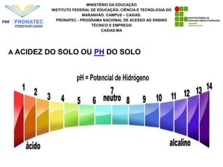 MINISTÉRIO DA EDUCAÇÃO
INSTITUTO FEDERAL DE EDUCAÇÃO, CIÊNCIA E TECNOLOGIA DO
MARANHÃO. CAMPUS – CAXIAS.
PRONATEC - PROGRAMA NACIONAL DE ACESSO AO ENSINO
TÉCNICO E EMPREGO
CAXIAS-MA
A ACIDEZ DO SOLO OU PH DO SOLO
 