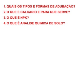 1.QUAIS OS TIPOS E FORMAS DE ADUBAÇÃO?
2.O QUE E CALCARIO E PARA QUE SERVE?
3.O QUE É NPK?
4.O QUE É ANALISE QUIMICA DE SOLO?
 
