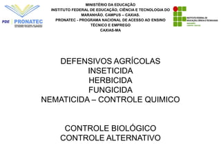 DEFENSIVOS AGRÍCOLAS
INSETICIDA
HERBICIDA
FUNGICIDA
NEMATICIDA – CONTROLE QUIMICO
CONTROLE BIOLÓGICO
CONTROLE ALTERNATIVO
MINISTÉRIO DA EDUCAÇÃO
INSTITUTO FEDERAL DE EDUCAÇÃO, CIÊNCIA E TECNOLOGIA DO
MARANHÃO. CAMPUS – CAXIAS.
PRONATEC - PROGRAMA NACIONAL DE ACESSO AO ENSINO
TÉCNICO E EMPREGO
CAXIAS-MA
 