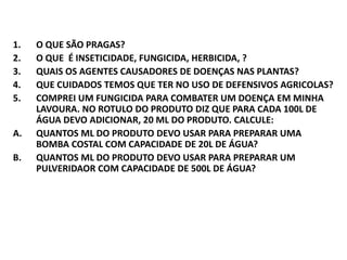 1. O QUE SÃO PRAGAS?
2. O QUE É INSETICIDADE, FUNGICIDA, HERBICIDA, ?
3. QUAIS OS AGENTES CAUSADORES DE DOENÇAS NAS PLANTAS?
4. QUE CUIDADOS TEMOS QUE TER NO USO DE DEFENSIVOS AGRICOLAS?
5. COMPREI UM FUNGICIDA PARA COMBATER UM DOENÇA EM MINHA
LAVOURA. NO ROTULO DO PRODUTO DIZ QUE PARA CADA 100L DE
ÁGUA DEVO ADICIONAR, 20 ML DO PRODUTO. CALCULE:
A. QUANTOS ML DO PRODUTO DEVO USAR PARA PREPARAR UMA
BOMBA COSTAL COM CAPACIDADE DE 20L DE ÁGUA?
B. QUANTOS ML DO PRODUTO DEVO USAR PARA PREPARAR UM
PULVERIDAOR COM CAPACIDADE DE 500L DE ÁGUA?
 