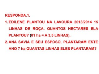 RESPONDA.1.
1. EDILENE PLANTOU NA LAVOURA 2013/2014 15
LINHAS DE ROÇA. QUANTOS HECTARES ELA
PLANTOU? (01 ha = A 3,5 LINHAS).
2. ANA SÁVIA E SEU ESPOSO, PLANTARAM ESTE
ANO 7 ha QUANTAS LINHAS ELES PLANTARAM?
 