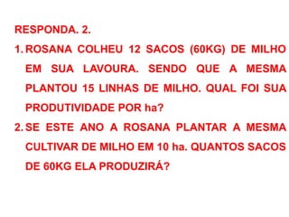 RESPONDA. 2.
1. ROSANA COLHEU 12 SACOS (60KG) DE MILHO
EM SUA LAVOURA. SENDO QUE A MESMA
PLANTOU 15 LINHAS DE MILHO. QUAL FOI SUA
PRODUTIVIDADE POR ha?
2. SE ESTE ANO A ROSANA PLANTAR A MESMA
CULTIVAR DE MILHO EM 10 ha. QUANTOS SACOS
DE 60KG ELA PRODUZIRÁ?
 