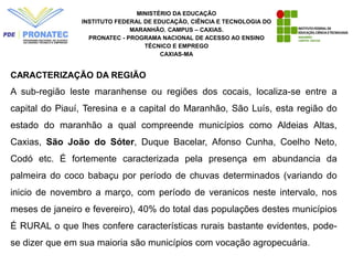 MINISTÉRIO DA EDUCAÇÃO
INSTITUTO FEDERAL DE EDUCAÇÃO, CIÊNCIA E TECNOLOGIA DO
MARANHÃO. CAMPUS – CAXIAS.
PRONATEC - PROGRAMA NACIONAL DE ACESSO AO ENSINO
TÉCNICO E EMPREGO
CAXIAS-MA
CARACTERIZAÇÃO DA REGIÃO
A sub-região leste maranhense ou regiões dos cocais, localiza-se entre a
capital do Piauí, Teresina e a capital do Maranhão, São Luís, esta região do
estado do maranhão a qual compreende municípios como Aldeias Altas,
Caxias, São João do Sóter, Duque Bacelar, Afonso Cunha, Coelho Neto,
Codó etc. É fortemente caracterizada pela presença em abundancia da
palmeira do coco babaçu por período de chuvas determinados (variando do
inicio de novembro a março, com período de veranicos neste intervalo, nos
meses de janeiro e fevereiro), 40% do total das populações destes municípios
É RURAL o que lhes confere características rurais bastante evidentes, pode-
se dizer que em sua maioria são municípios com vocação agropecuária.
 