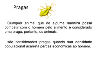 Pragas
Qualquer animal que de alguma maneira possa
competir com o homem pelo alimento é considerado
uma praga, portanto, os animais.
são considerados pragas quando sua densidade
populacional acarreta perdas econômicas ao homem.
 