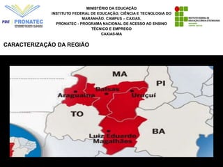 MINISTÉRIO DA EDUCAÇÃO
INSTITUTO FEDERAL DE EDUCAÇÃO, CIÊNCIA E TECNOLOGIA DO
MARANHÃO. CAMPUS – CAXIAS.
PRONATEC - PROGRAMA NACIONAL DE ACESSO AO ENSINO
TÉCNICO E EMPREGO
CAXIAS-MA
CARACTERIZAÇÃO DA REGIÃO
 