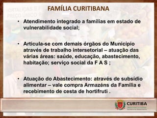 FAMÍLIA CURITIBANA
• Atendimento integrado a famílias em estado de
  vulnerabilidade social;


• Articula-se com demais órgãos do Município
  através de trabalho intersetorial – atuação das
  várias áreas: saúde, educação, abastecimento,
  habitação; serviço social da F A S ;


• Atuação do Abastecimento: através de subsídio
  alimentar – vale compra Armazéns da Família e
  recebimento de cesta de hortifruti .
 