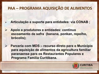 PAA – PROGRAMA AQUISIÇÃO DE ALIMENTOS


    Articulação e suporte para entidades: via CONAB ;

 Apoio a produtores e entidades: contínuo
  escoamento de safra (banana, ponkan, repolho,
  brócolis);

 Parceria com MDS – recurso direto para o Município
  para aquisição de alimentos da agricultura familiar
  paranaense para os Restaurantes Populares e
  Programa Família Curitibana.
 