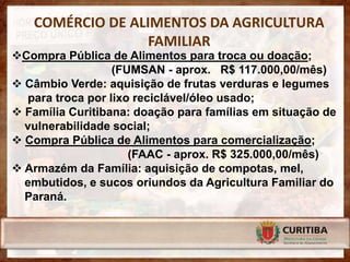 COMÉRCIO DE ALIMENTOS DA AGRICULTURA
                  FAMILIAR
Compra Pública de Alimentos para troca ou doação;
                  (FUMSAN - aprox. R$ 117.000,00/mês)
 Câmbio Verde: aquisição de frutas verduras e legumes
  para troca por lixo reciclável/óleo usado;
 Família Curitibana: doação para famílias em situação de
  vulnerabilidade social;
 Compra Pública de Alimentos para comercialização;
                     (FAAC - aprox. R$ 325.000,00/mês)
 Armazém da Família: aquisição de compotas, mel,
  embutidos, e sucos oriundos da Agricultura Familiar do
  Paraná.
 