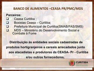 BANCO DE ALIMENTOS –CEASA PR/PMC/MDS
Parceiros:
    Ceasa Curitiba ;
    Boxistas Ceasa – Curitiba;
    Prefeitura Municipal de Curitiba(SMAB/FAS/SMS)
    MDS – Ministério do Desenvolvimento Social e
    Combate à Fome

  Distribuição às entidades sociais cadastradas de
produtos hortigranjeiros e cereais arrecadados junto
 aos atacadistas e produtores da CEASA- Pr - Curitiba
             e/ou outros fornecedores.
 
