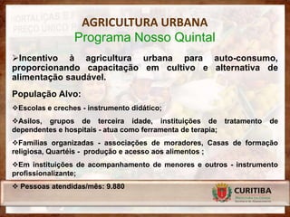 AGRICULTURA URBANA
                 Programa Nosso Quintal
Incentivo à agricultura urbana para auto-consumo,
proporcionando capacitação em cultivo e alternativa de
alimentação saudável.
População Alvo:
Escolas e creches - instrumento didático;
Asilos, grupos de terceira idade, instituições de tratamento    de
dependentes e hospitais - atua como ferramenta de terapia;
Famílias organizadas - associações de moradores, Casas de formação
religiosa, Quartéis - produção e acesso aos alimentos ;
Em instituições de acompanhamento de menores e outros - instrumento
profissionalizante;
 Pessoas atendidas/mês: 9.880
 