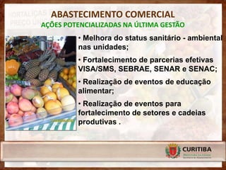 ABASTECIMENTO COMERCIAL
AÇÕES POTENCIALIZADAS NA ÚLTIMA GESTÃO
         • Melhora do status sanitário - ambiental
         nas unidades;
         • Fortalecimento de parcerias efetivas
         VISA/SMS, SEBRAE, SENAR e SENAC;
         • Realização de eventos de educação
         alimentar;
         • Realização de eventos para
         fortalecimento de setores e cadeias
         produtivas .
 