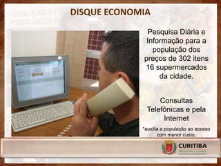DISQUE ECONOMIA
              Pesquisa Diária e
              Informação para a
                população dos
             preços de 302 itens
             16 supermercados
                  da cidade.


                  Consultas
              Telefônicas e pela
                   Internet
             *auxilia a população ao acesso
                    com menor custo.
 