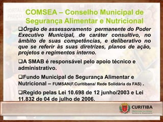 COMSEA – Conselho Municipal de
   Segurança Alimentar e Nutricional
Órgão de assessoramento permanente do Poder
Executivo Municipal, de caráter consultivo, no
âmbito de suas competências, e deliberativo no
que se referir às suas diretrizes, planos de ação,
projetos e regimentos interno.
A SMAB é responsável pelo apoio técnico e
administrativo.
Fundo Municipal de Segurança Alimentar e
Nutricional – FUMSAN(F.Curitibana/ Rede Solidária da FAS) .
Regido pelas Lei 10.698 de 12 junho/2003 e Lei
11.832 de 04 de julho de 2006.
 