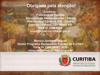 Obrigada pela atenção!
                   Contatos :
             Prefeitura de Curitiba
     Secretaria do Abastecimento – SMAB
      Rua General Carneiro, 938 - Centro
       Curitiba – Paraná, CEP 80060 150
               fone 41 3350 3800
        smab@smab.curitiba.pr.gov.br


            Monica Jambersi Taques
Gestor Programa Restaurante Popular de Curitiba
           Fone 41 3350 3879 / 3833
        mtaques@smab.curitiba.pr.gov.br
 