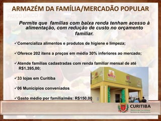 ARMAZÉM DA FAMÍLIA/MERCADÃO POPULAR
  Permite que famílias com baixa renda tenham acesso à
    alimentação, com redução de custo no orçamento
                         familiar.
Comercializa alimentos e produtos de higiene e limpeza;

Oferece 202 itens a preços em média 30% inferiores ao mercado;

Atende famílias cadastradas com renda familiar mensal de até
 R$1.395,00;

33 lojas em Curitiba

06 Municípios conveniados

Gasto médio por família/mês: R$150,00
 