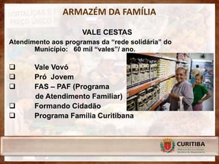 ARMAZÉM DA FAMÍLIA

                     VALE CESTAS
Atendimento aos programas da “rede solidária” do
       Município: 60 mil “vales”/ ano.

      Vale Vovó
      Pró Jovem
      FAS – PAF (Programa
       de Atendimento Familiar)
      Formando Cidadão
      Programa Família Curitibana
 