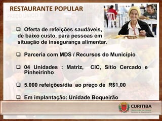 RESTAURANTE POPULAR

  Oferta de refeições saudáveis,
 de baixo custo, para pessoas em
 situação de insegurança alimentar.

  Parceria com MDS / Recursos do Município

  04 Unidades : Matriz,    CIC, Sítio Cercado e
   Pinheirinho

  5.000 refeições/dia ao preço de R$1,00

  Em implantação: Unidade Boqueirão
 