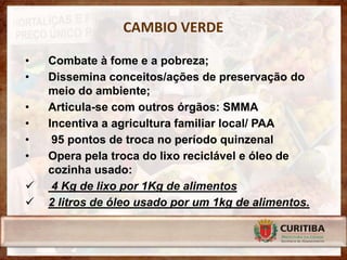CAMBIO VERDE

•   Combate à fome e a pobreza;
•   Dissemina conceitos/ações de preservação do
    meio do ambiente;
•   Articula-se com outros órgãos: SMMA
•   Incentiva a agricultura familiar local/ PAA
•    95 pontos de troca no período quinzenal
•   Opera pela troca do lixo reciclável e óleo de
    cozinha usado:
    4 Kg de lixo por 1Kg de alimentos
   2 litros de óleo usado por um 1kg de alimentos.
 
