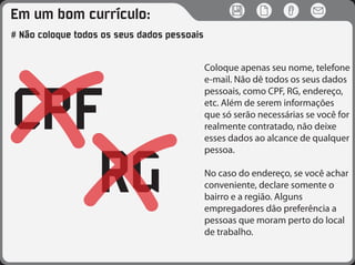 Em um bom currículo:
RG
CPF
# Não coloque todos os seus dados pessoais
Coloque apenas seu nome, telefone
e-mail. Não dê todos os seus dados
pessoais, como CPF, RG, endereço,
etc. Além de serem informações
que só serão necessárias se você for
realmente contratado, não deixe
esses dados ao alcance de qualquer
pessoa.
No caso do endereço, se você achar
conveniente, declare somente o
bairro e a região. Alguns
empregadores dão preferência a
pessoas que moram perto do local
de trabalho.
 