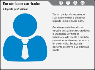 Em um bom currículo:
# O perfil profissional
Ter um parágrafo resumindo
suas experiências e objetivos
logo de início é muito bom.
Geralmente ele é escrito em
terceira pessoa e os recrutadores
o usam para verificar as
habilidades de escrita e também
para saber se devem continuar a
ler o currículo. Então, seja
bastante assertivo e vá direto ao
ponto.
 