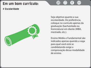 Em um bom currículo:
# Escolaridade
Seja objetivo quanto a sua
escolaridade. De preferência,
coloque no currículo apenas da
graduação (bacharelado ou
licenciatura) em diante (MBA,
mestrado, etc.).
Ensino Médio e Fundamental são
indicados apenas quando a vaga
para qual você está se
candidatando exige a
comprovação dessa modalidade
de ensino.
 