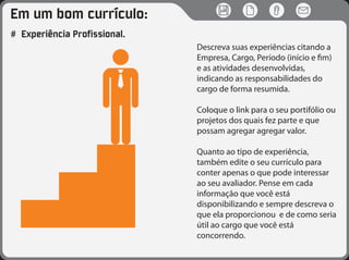 Em um bom currículo:
# Experiência Profissional.
Descreva suas experiências citando a
Empresa, Cargo, Período (início e fim)
e as atividades desenvolvidas,
indicando as responsabilidades do
cargo de forma resumida.
Coloque o link para o seu portifólio ou
projetos dos quais fez parte e que
possam agregar agregar valor.
Quanto ao tipo de experiência,
também edite o seu currículo para
conter apenas o que pode interessar
ao seu avaliador. Pense em cada
informação que você está
disponibilizando e sempre descreva o
que ela proporcionou e de como seria
útil ao cargo que você está
concorrendo.
 