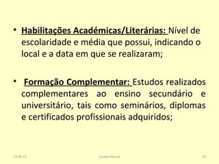 • Habilitações Académicas/Literárias: Nível de
escolaridade e média que possui, indicando o
local e a data em que se realizaram;
• Formação Complementar: Estudos realizados
complementares ao ensino secundário e
universitário, tais como seminários, diplomas
e certificados profissionais adquiridos;
13-06-13 10Lurdes Maciel
 