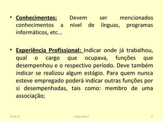 • Conhecimentos: Devem ser mencionados
conhecimentos a nível de línguas, programas
informáticos, etc...
• Experiência Profissional: Indicar onde já trabalhou,
qual o cargo que ocupava, funções que
desempenhou e o respectivo período. Deve também
indicar se realizou algum estágio. Para quem nunca
esteve empregado poderá indicar outras funções por
si desempenhadas, tais como: membro de uma
associação;
13-06-13 11Lurdes Maciel
 