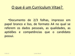 O que é um Curriculum Vitae?
•Documento de 2/3 folhas, impresso em
papel branco e liso, de formato A4 no qual se
referem os dados pessoais, as qualidades, as
aptidões e competências que o candidato
possui.
13-06-13 2Lurdes Maciel
 