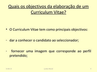 Quais os objectivos da elaboração de um
Curriculum Vitae?
• O Curriculum Vitae tem como principais objectivos:
- dar a conhecer o candidato ao seleccionador;
- fornecer uma imagem que corresponde ao perfil
pretendido;
13-06-13 4Lurdes Maciel
 