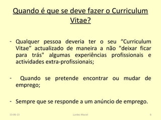 Quando é que se deve fazer o Curriculum
Vitae?
- Qualquer pessoa deveria ter o seu “Curriculum
Vitae” actualizado de maneira a não "deixar ficar
para trás" algumas experiências profissionais e
actividades extra-profissionais;
- Quando se pretende encontrar ou mudar de
emprego;
- Sempre que se responde a um anúncio de emprego.
13-06-13 6Lurdes Maciel
 