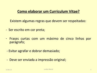 Como elaborar um Curriculum Vitae?
Existem algumas regras que devem ser respeitadas:
- Ser escrito em cor preta;
- Frases curtas com um máximo de cinco linhas por
parágrafo;
- Evitar agrafar e dobrar demasiado;
- Deve ser enviada a impressão original;
13-06-13 7Lurdes Maciel
 