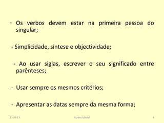 - Os verbos devem estar na primeira pessoa do
singular;
- Simplicidade, síntese e objectividade;
- Ao usar siglas, escrever o seu significado entre
parênteses;
- Usar sempre os mesmos critérios;
- Apresentar as datas sempre da mesma forma;
13-06-13 8Lurdes Maciel
 
