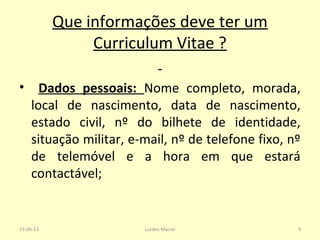 Que informações deve ter um
Curriculum Vitae ?
• Dados pessoais: Nome completo, morada,
local de nascimento, data de nascimento,
estado civil, nº do bilhete de identidade,
situação militar, e-mail, nº de telefone fixo, nº
de telemóvel e a hora em que estará
contactável;
13-06-13 9Lurdes Maciel
 