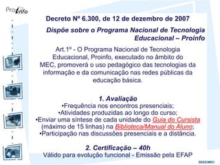 Decreto Nº 6.300, de 12 de dezembro de 2007
   Dispõe sobre o Programa Nacional de Tecnologia
                            Educacional – Proinfo
       Art.1º - O Programa Nacional de Tecnologia
      Educacional, Proinfo, executado no âmbito do
 MEC, promoverá o uso pedagógico das tecnologias da
  informação e da comunicação nas redes públicas da
                     educação básica.

                      1. Avaliação
          •Frequência nos encontros presenciais;
        •Atividades produzidas ao longo do curso;
•Enviar uma síntese de cada unidade do Guia do Cursista
  (máximo de 15 linhas) na Biblioteca/Manual do Aluno;
 •Participação nas discussões presenciais e a distância.

                2. Certificação – 40h
  Válido para evolução funcional - Emissão pela EFAP
 