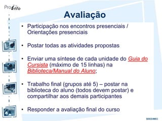 Avaliação
• Participação nos encontros presenciais /
  Orientações presenciais

• Postar todas as atividades propostas

• Enviar uma síntese de cada unidade do Guia do
  Cursista (máximo de 15 linhas) na
  Biblioteca/Manual do Aluno;

• Trabalho final (grupos até 5) – postar na
  biblioteca do aluno (todos devem postar) e
  compartilhar aos demais participantes

• Responder a avaliação final do curso
 