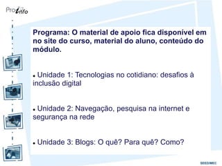 Programa: O material de apoio fica disponível em
no site do curso, material do aluno, conteúdo do
módulo.


 Unidade 1: Tecnologias no cotidiano: desafios à
inclusão digital


Unidade 2: Navegação, pesquisa na internet e
segurança na rede


   Unidade 3: Blogs: O quê? Para quê? Como?
 
