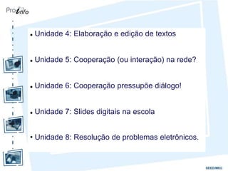    Unidade 4: Elaboração e edição de textos


   Unidade 5: Cooperação (ou interação) na rede?


   Unidade 6: Cooperação pressupõe diálogo!


   Unidade 7: Slides digitais na escola


• Unidade 8: Resolução de problemas eletrônicos.
 