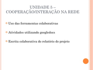 UNIDADE 5 –
COOPERAÇÃO/INTERAÇÃO NA REDE

   Uso das ferramentas colaborativas

   Atividades utilizando googledocs

   Escrita colaborativa do relatório do projeto
 