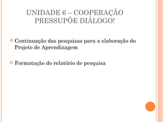 UNIDADE 6 – COOPERAÇÃO
          PRESSUPÕE DIÁLOGO!

   Continuação das pesquisas para a elaboração do
    Projeto de Aprendizagem

   Formatação do relatório de pesquisa
 