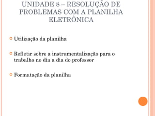 UNIDADE 8 – RESOLUÇÃO DE
      PROBLEMAS COM A PLANILHA
             ELETRÔNICA

   Utilização da planilha

   Refletir sobre a instrumentalização para o
    trabalho no dia a dia do professor

   Formatação da planilha
 